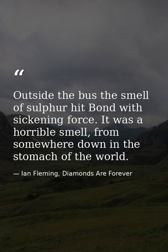 Outside the bus the smell of sulphur hit Bond with sickening force. It was a horrible smell, from somewhere down in the  — Ian Fleming, Diamonds Are Forever
