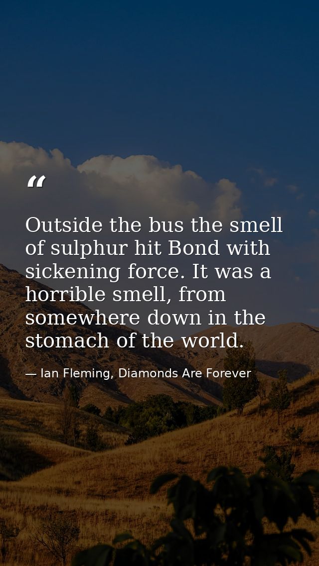 Outside the bus the smell of sulphur hit Bond with sickening force. It was a horrible smell, from somewhere down in the  — Ian Fleming, Diamonds Are Forever