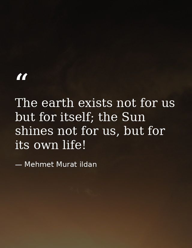 The earth exists not for us but for itself; the Sun shines not for us, but for its own life! — Mehmet Murat ildan