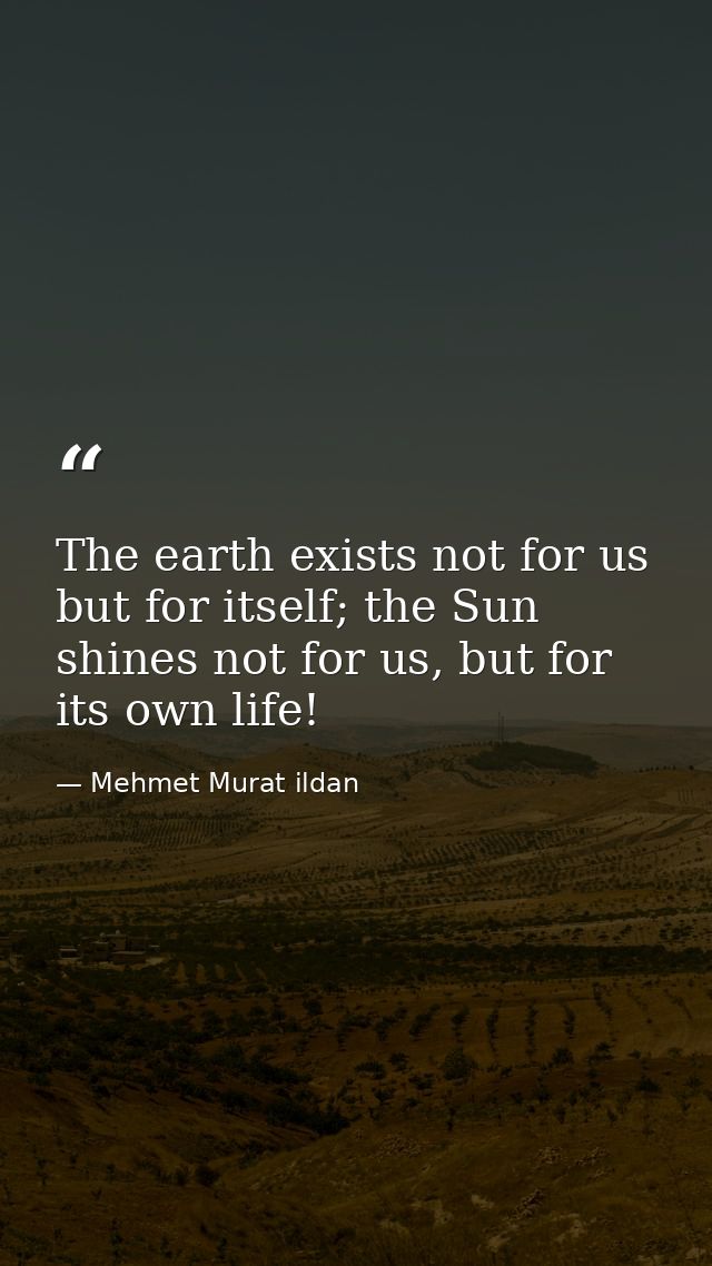 The earth exists not for us but for itself; the Sun shines not for us, but for its own life! — Mehmet Murat ildan