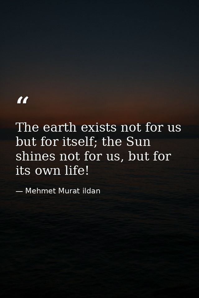 The earth exists not for us but for itself; the Sun shines not for us, but for its own life! — Mehmet Murat ildan
