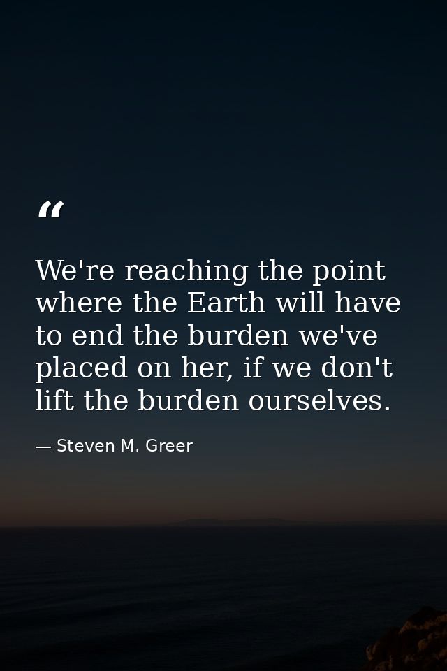 We're reaching the point where the Earth will have to end the burden we've placed on her, if we don't lift the burden ou — Steven M. Greer