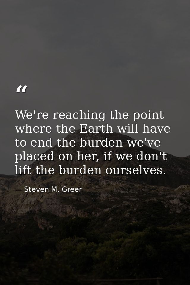 We're reaching the point where the Earth will have to end the burden we've placed on her, if we don't lift the burden ou — Steven M. Greer
