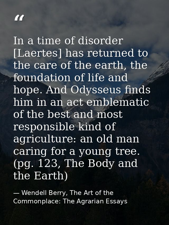 In a time of disorder [Laertes] has returned to the care of the earth, the foundation of life and hope. And Odysseus fin — Wendell Berry, The Art of the Commonplace: The Agrarian Essays