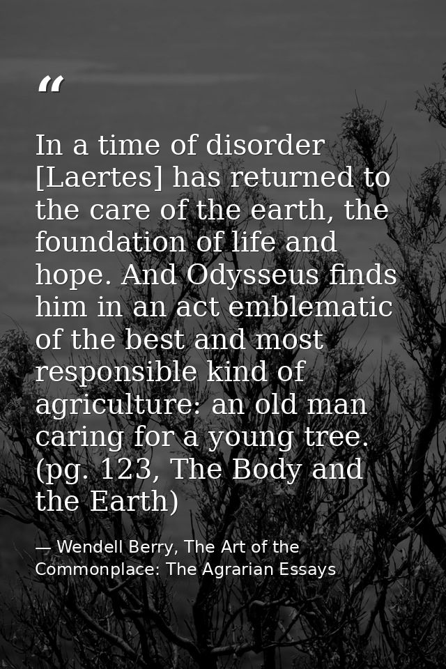 In a time of disorder [Laertes] has returned to the care of the earth, the foundation of life and hope. And Odysseus fin — Wendell Berry, The Art of the Commonplace: The Agrarian Essays