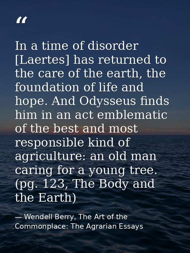 In a time of disorder [Laertes] has returned to the care of the earth, the foundation of life and hope. And Odysseus fin — Wendell Berry, The Art of the Commonplace: The Agrarian Essays