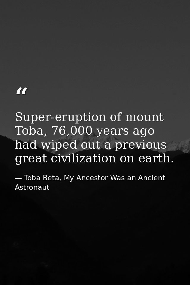 Super-eruption of mount Toba, 76,000 years ago had wiped out a previous great civilization on earth. — Toba Beta, My Ancestor Was an Ancient Astronaut