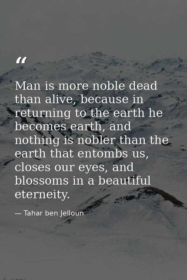 Man is more noble dead than alive, because in returning to the earth he becomes earth, and nothing is nobler than the ea — Tahar ben Jelloun