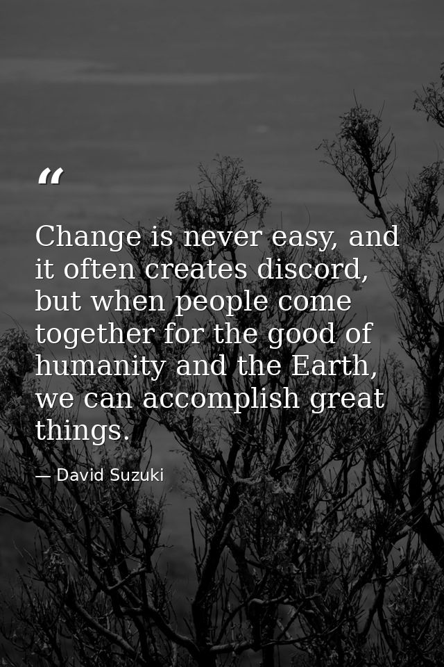 Change is never easy, and it often creates discord, but when people come together for the good of humanity and the Earth — David Suzuki