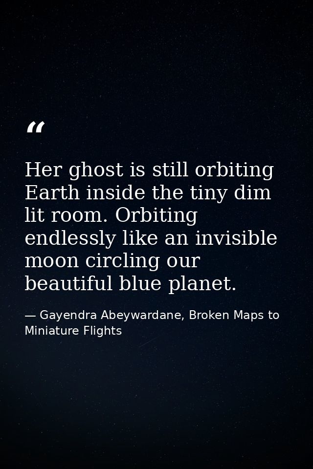 Her ghost is still orbiting Earth inside the tiny dim lit room. Orbiting endlessly like an invisible moon circling our b — Gayendra Abeywardane, Broken Maps to Miniature Flights