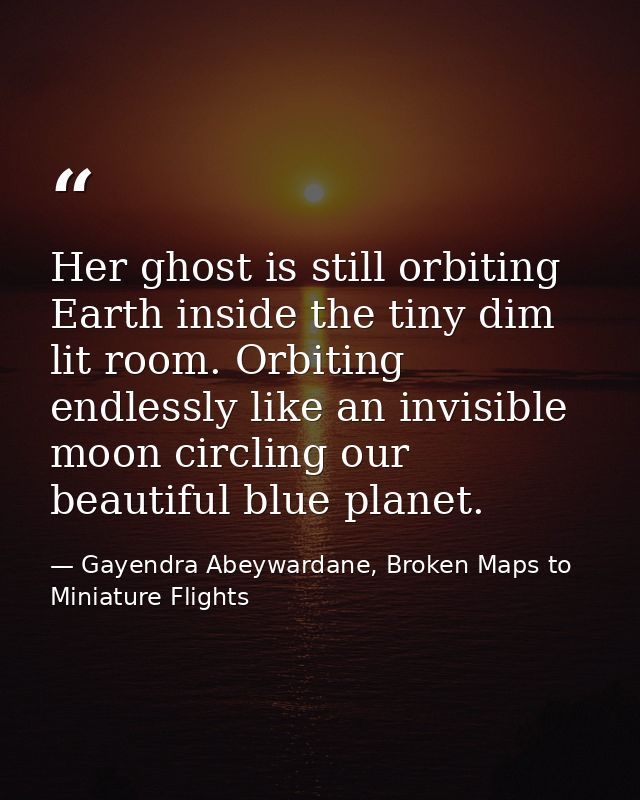 Her ghost is still orbiting Earth inside the tiny dim lit room. Orbiting endlessly like an invisible moon circling our b — Gayendra Abeywardane, Broken Maps to Miniature Flights