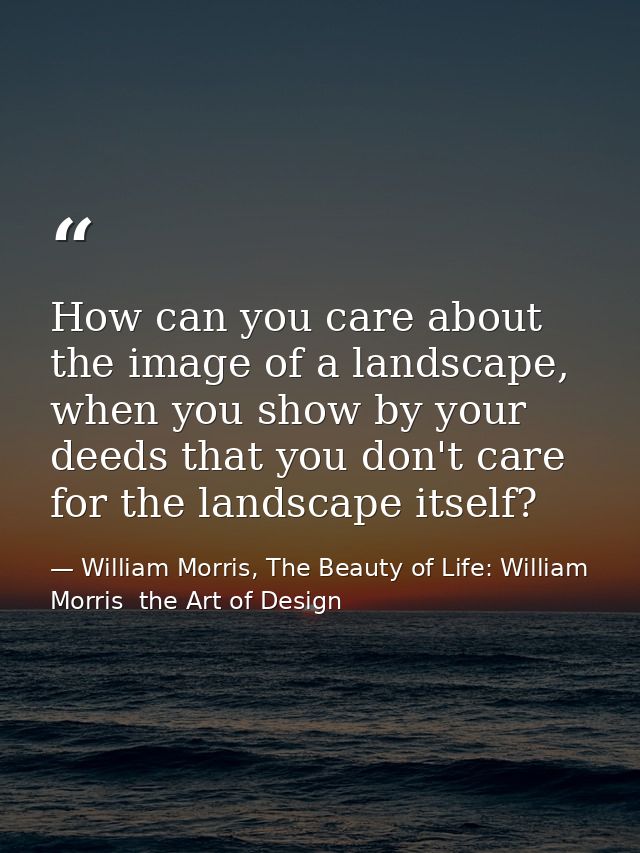 How can you care about the image of a landscape, when you show by your deeds that you don't care for the landscape itsel — William Morris, The Beauty of Life: William Morris  the Art of Design