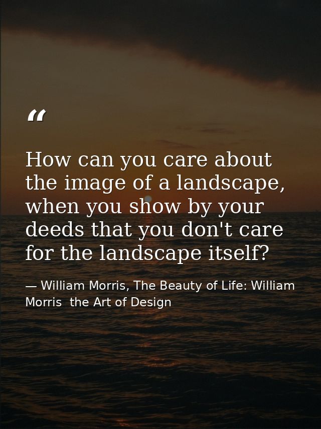 How can you care about the image of a landscape, when you show by your deeds that you don't care for the landscape itsel — William Morris, The Beauty of Life: William Morris  the Art of Design