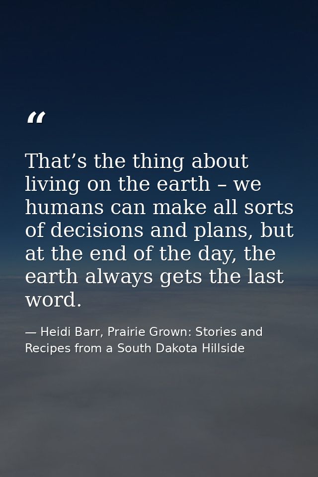 That’s the thing about living on the earth – we humans can make all sorts of decisions and plans, but at the end of the  — Heidi Barr, Prairie Grown: Stories and Recipes from a South Dakota Hillside