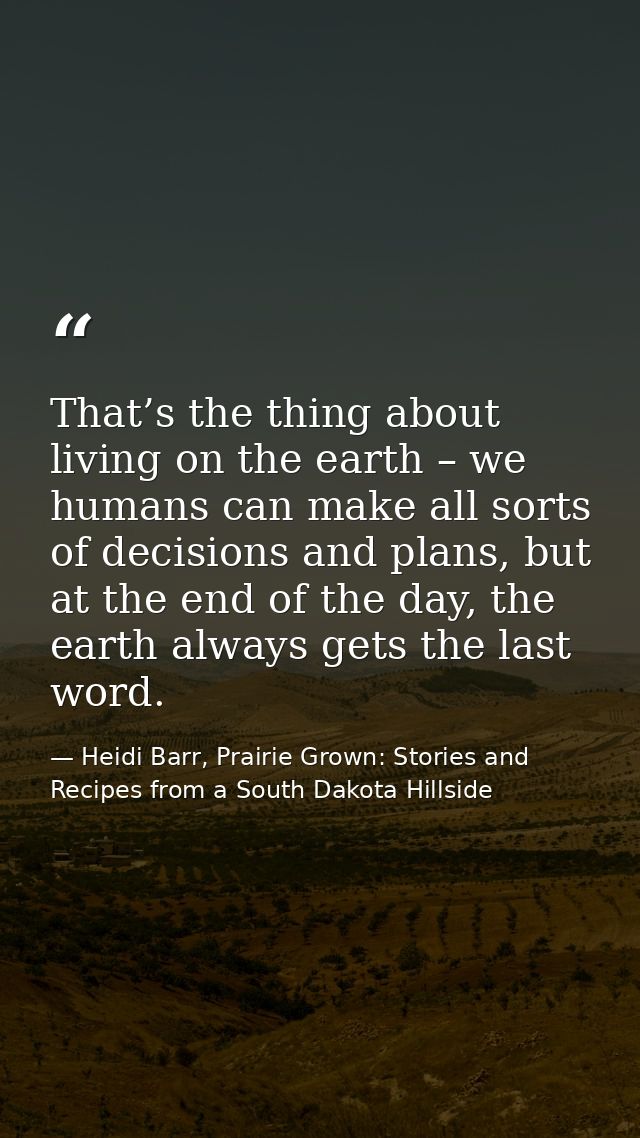 That’s the thing about living on the earth – we humans can make all sorts of decisions and plans, but at the end of the  — Heidi Barr, Prairie Grown: Stories and Recipes from a South Dakota Hillside