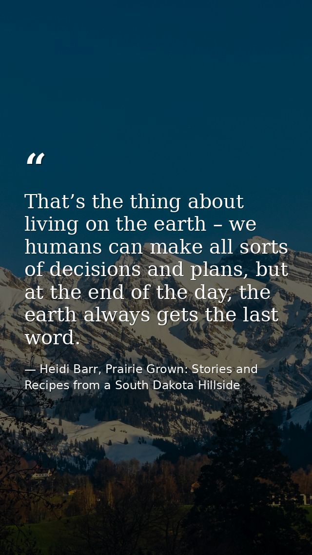 That’s the thing about living on the earth – we humans can make all sorts of decisions and plans, but at the end of the  — Heidi Barr, Prairie Grown: Stories and Recipes from a South Dakota Hillside