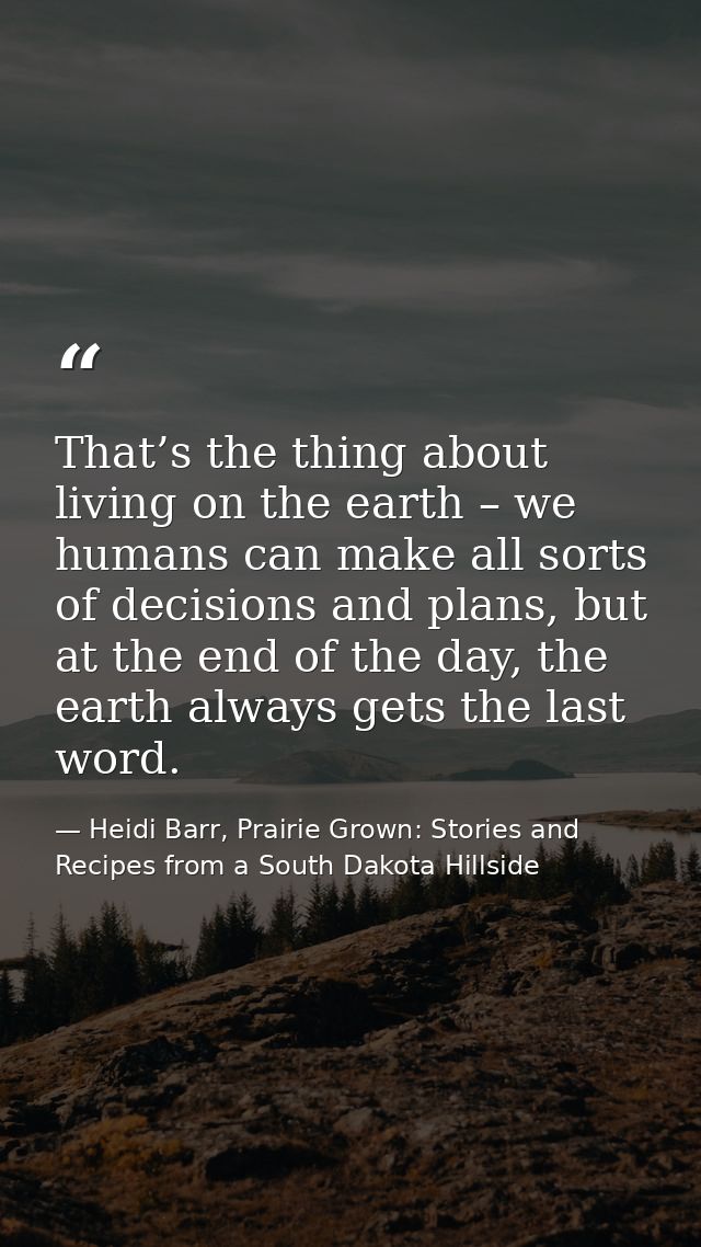 That’s the thing about living on the earth – we humans can make all sorts of decisions and plans, but at the end of the  — Heidi Barr, Prairie Grown: Stories and Recipes from a South Dakota Hillside