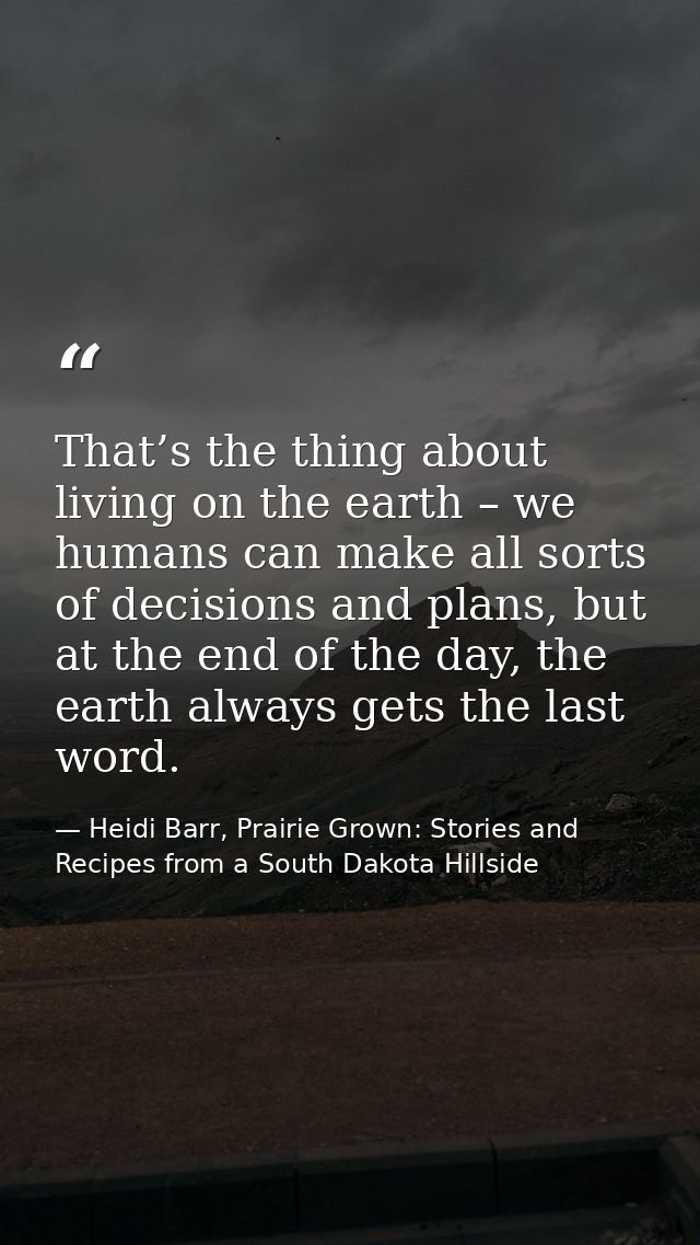 That’s the thing about living on the earth – we humans can make all sorts of decisions and plans, but at the end of the  — Heidi Barr, Prairie Grown: Stories and Recipes from a South Dakota Hillside