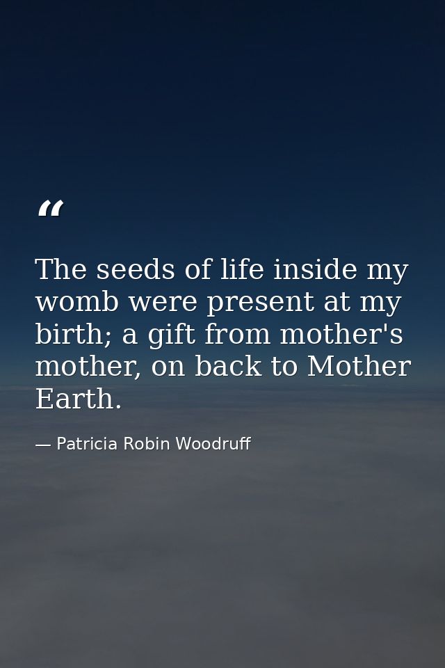 The seeds of life inside my womb were present at my birth; a gift from mother's mother, on back to Mother Earth. — Patricia Robin Woodruff