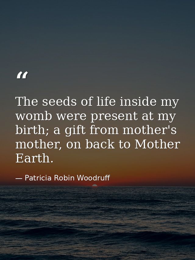 The seeds of life inside my womb were present at my birth; a gift from mother's mother, on back to Mother Earth. — Patricia Robin Woodruff