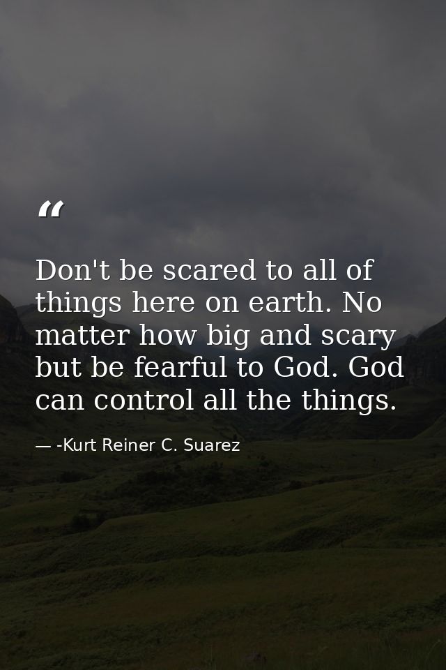 Don't be scared to all of things here on earth. No matter how big and scary but be fearful to God. God can control all t — -Kurt Reiner C. Suarez