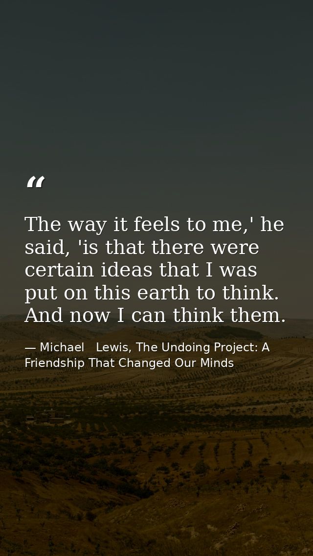 The way it feels to me,' he said, 'is that there were certain ideas that I was put on this earth to think. And now I can — Michael   Lewis, The Undoing Project: A Friendship That Changed Our Minds
