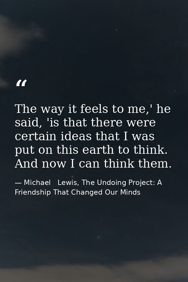 The way it feels to me,' he said, 'is that there were certain ideas that I was put on this earth to think. And now I can — Michael   Lewis, The Undoing Project: A Friendship That Changed Our Minds