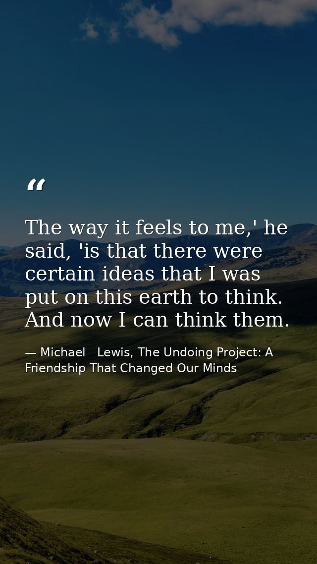 The way it feels to me,' he said, 'is that there were certain ideas that I was put on this earth to think. And now I can — Michael   Lewis, The Undoing Project: A Friendship That Changed Our Minds