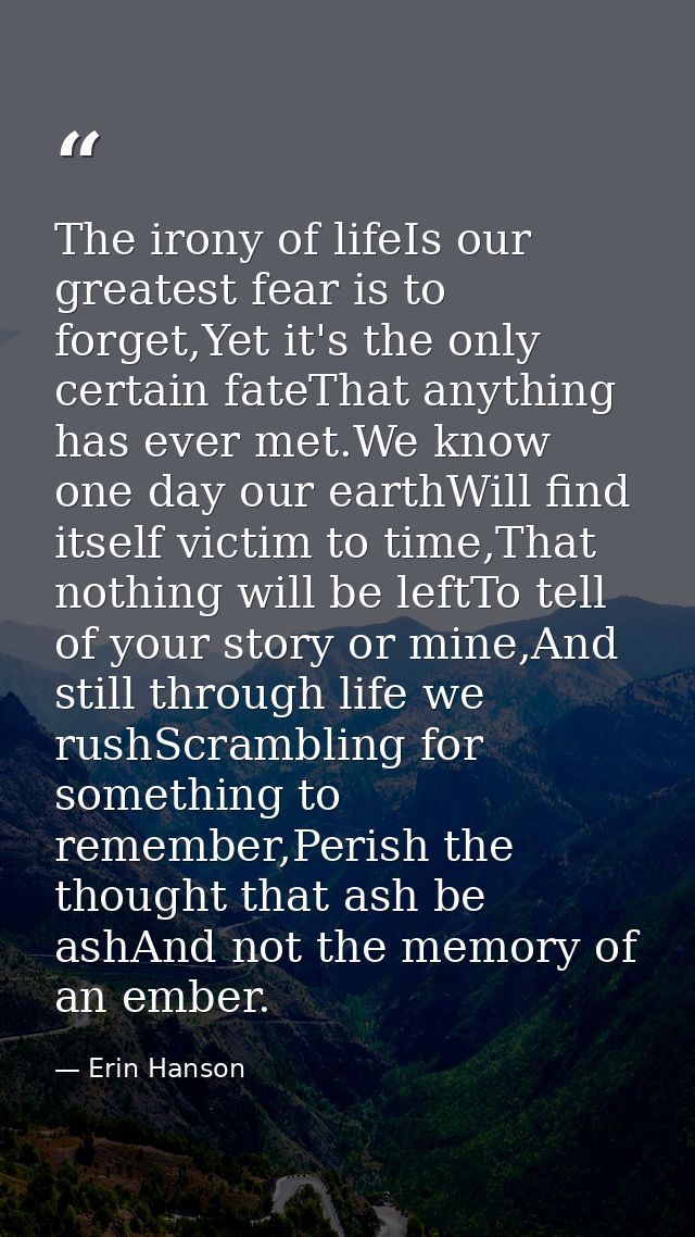 The irony of lifeIs our greatest fear is to forget,Yet it's the only certain fateThat anything has ever met.We know one  — Erin Hanson