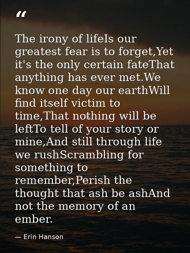 The irony of lifeIs our greatest fear is to forget,Yet it's the only certain fateThat anything has ever met.We know one  — Erin Hanson