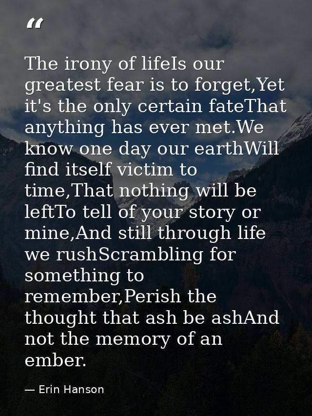 The irony of lifeIs our greatest fear is to forget,Yet it's the only certain fateThat anything has ever met.We know one  — Erin Hanson