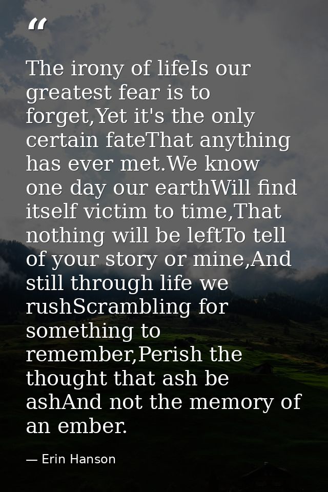 The irony of lifeIs our greatest fear is to forget,Yet it's the only certain fateThat anything has ever met.We know one  — Erin Hanson