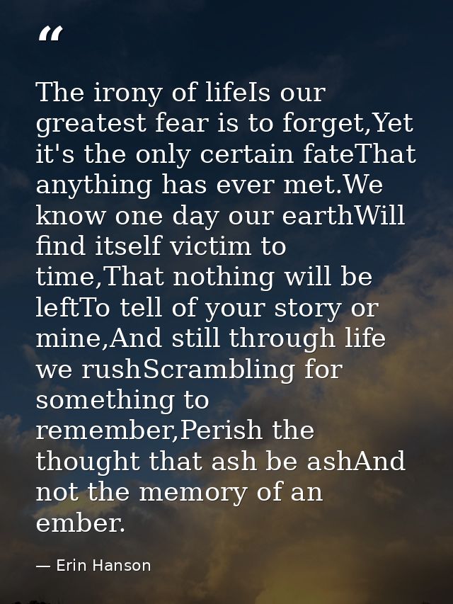 The irony of lifeIs our greatest fear is to forget,Yet it's the only certain fateThat anything has ever met.We know one  — Erin Hanson