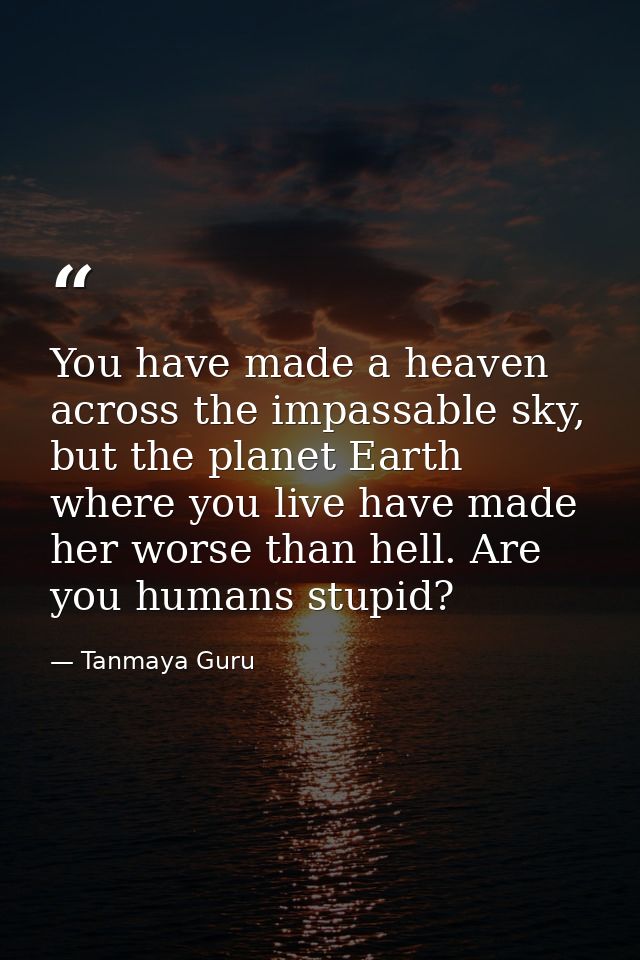 You have made a heaven across the impassable sky, but the planet Earth where you live have made her worse than hell. Are — Tanmaya Guru