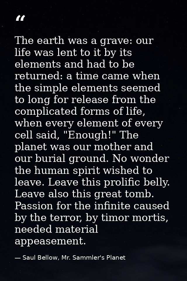 The earth was a grave: our life was lent to it by its elements and had to be returned: a time came when the simple eleme — Saul Bellow, Mr. Sammler's Planet