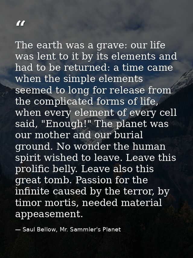 The earth was a grave: our life was lent to it by its elements and had to be returned: a time came when the simple eleme — Saul Bellow, Mr. Sammler's Planet