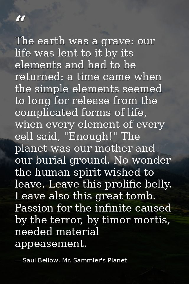 The earth was a grave: our life was lent to it by its elements and had to be returned: a time came when the simple eleme — Saul Bellow, Mr. Sammler's Planet