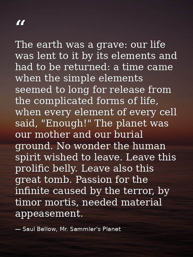 The earth was a grave: our life was lent to it by its elements and had to be returned: a time came when the simple eleme — Saul Bellow, Mr. Sammler's Planet