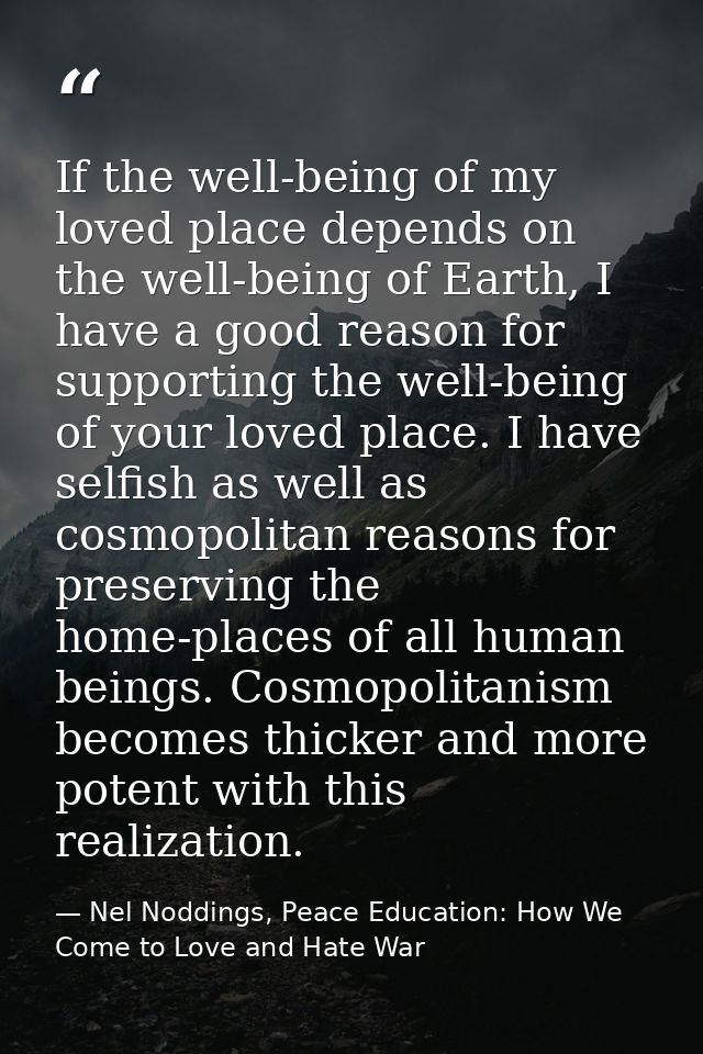 If the well-being of my loved place depends on the well-being of Earth, I have a good reason for supporting the well-bei — Nel Noddings, Peace Education: How We Come to Love and Hate War