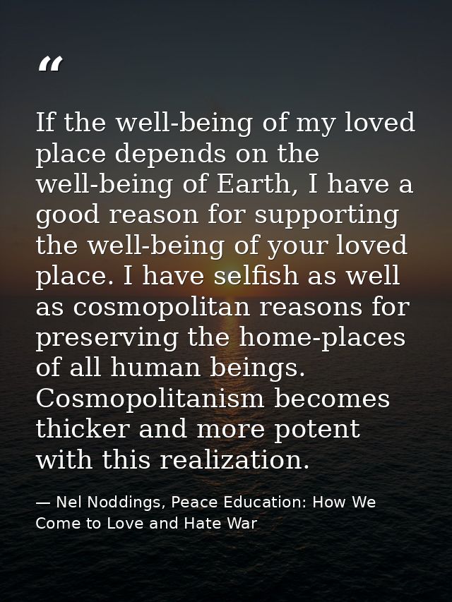 If the well-being of my loved place depends on the well-being of Earth, I have a good reason for supporting the well-bei — Nel Noddings, Peace Education: How We Come to Love and Hate War