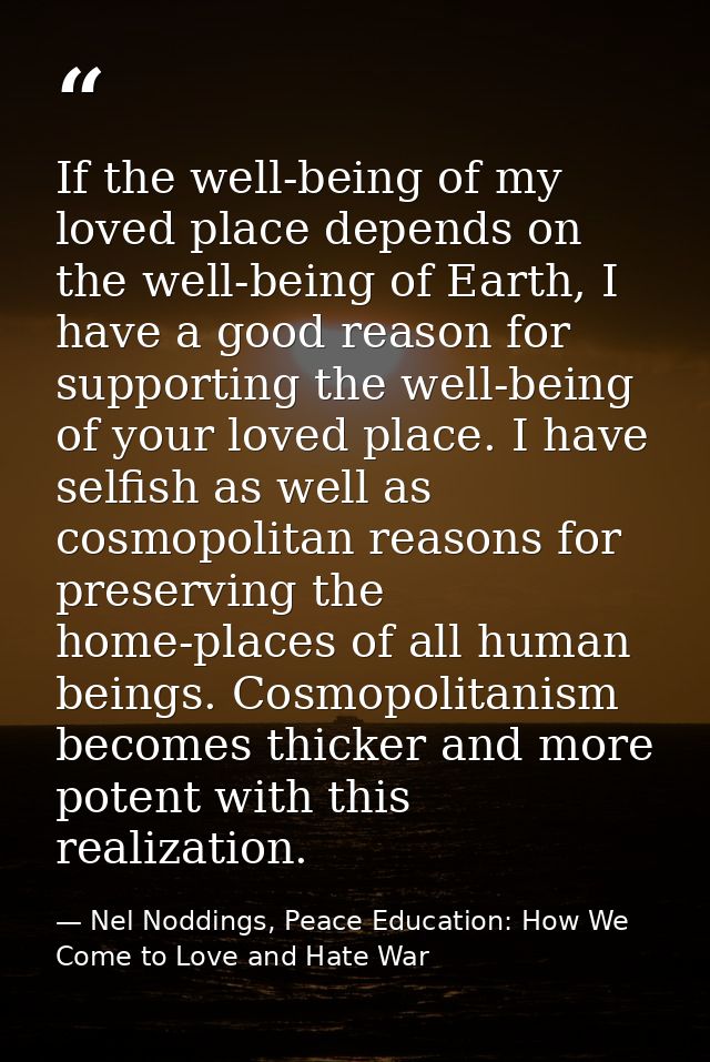 If the well-being of my loved place depends on the well-being of Earth, I have a good reason for supporting the well-bei — Nel Noddings, Peace Education: How We Come to Love and Hate War