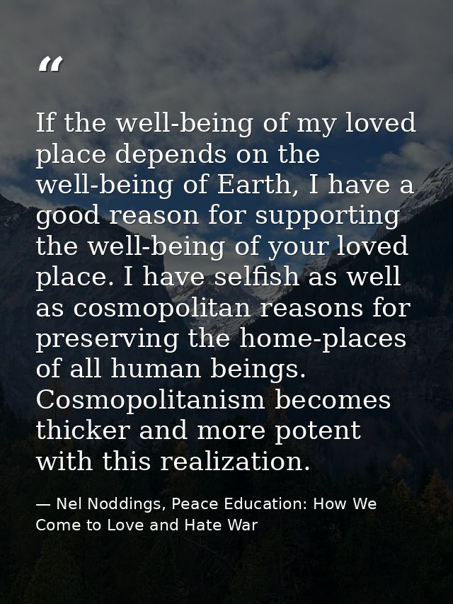 If the well-being of my loved place depends on the well-being of Earth, I have a good reason for supporting the well-bei — Nel Noddings, Peace Education: How We Come to Love and Hate War