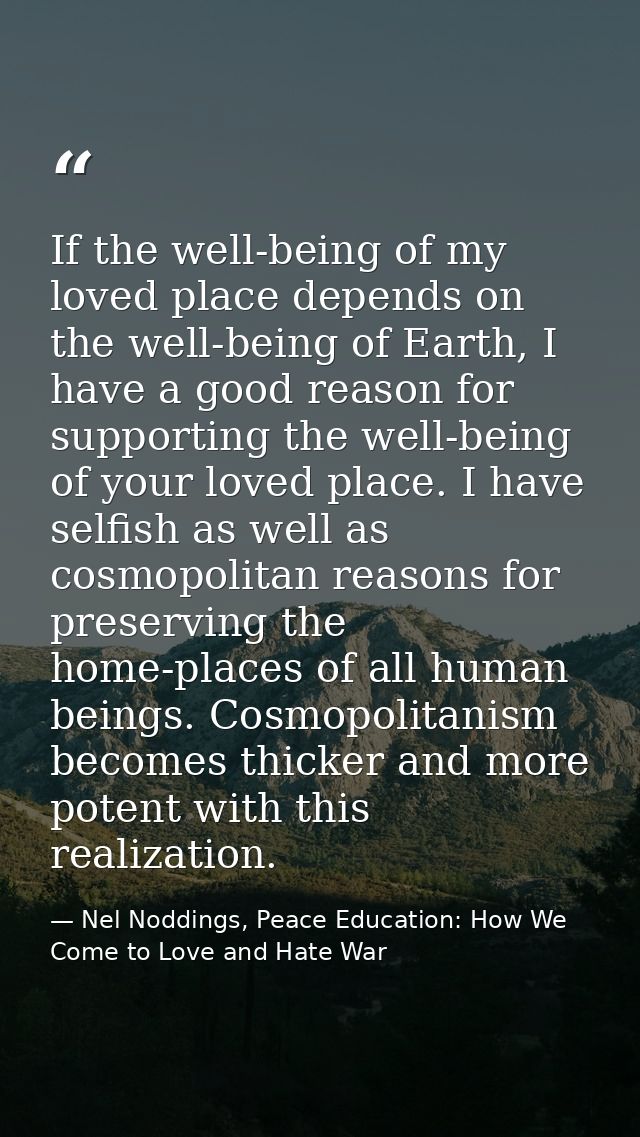 If the well-being of my loved place depends on the well-being of Earth, I have a good reason for supporting the well-bei — Nel Noddings, Peace Education: How We Come to Love and Hate War