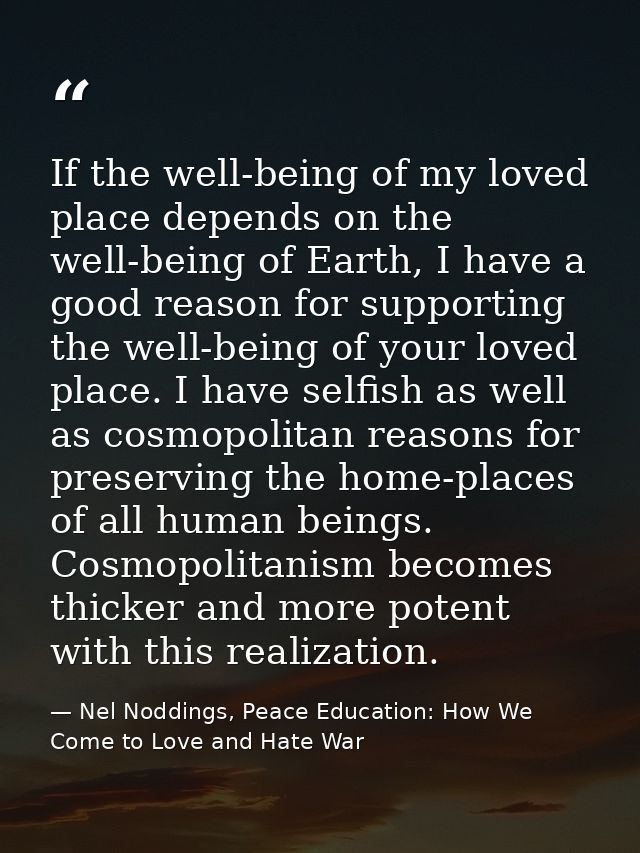 If the well-being of my loved place depends on the well-being of Earth, I have a good reason for supporting the well-bei — Nel Noddings, Peace Education: How We Come to Love and Hate War