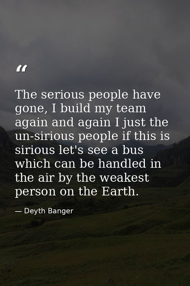 The serious people have gone, I build my team again and again I just the un-sirious people if this is sirious let's see  — Deyth Banger