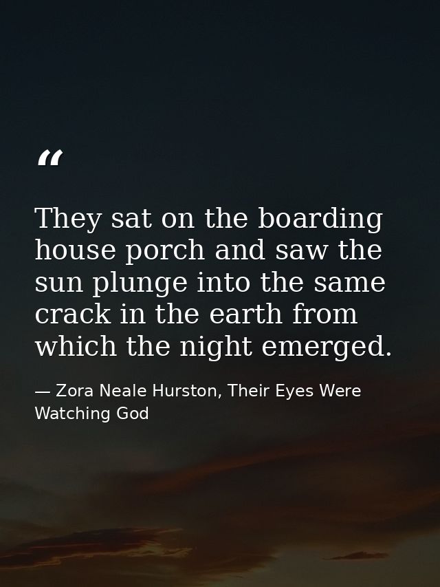 They sat on the boarding house porch and saw the sun plunge into the same crack in the earth from which the night emerge — Zora Neale Hurston, Their Eyes Were Watching God