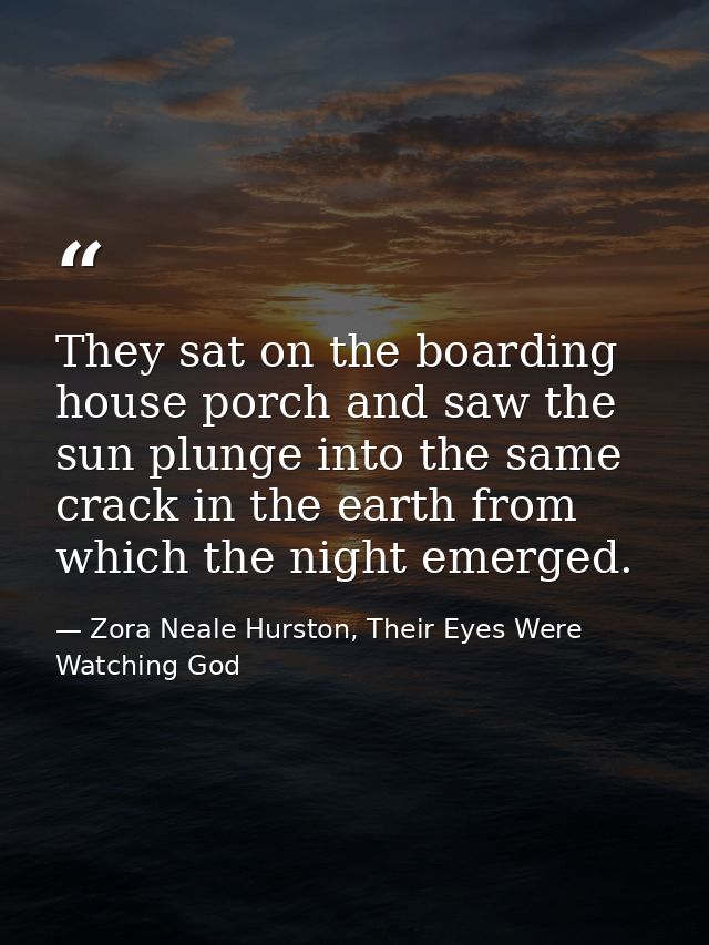They sat on the boarding house porch and saw the sun plunge into the same crack in the earth from which the night emerge — Zora Neale Hurston, Their Eyes Were Watching God