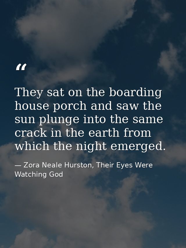 They sat on the boarding house porch and saw the sun plunge into the same crack in the earth from which the night emerge — Zora Neale Hurston, Their Eyes Were Watching God