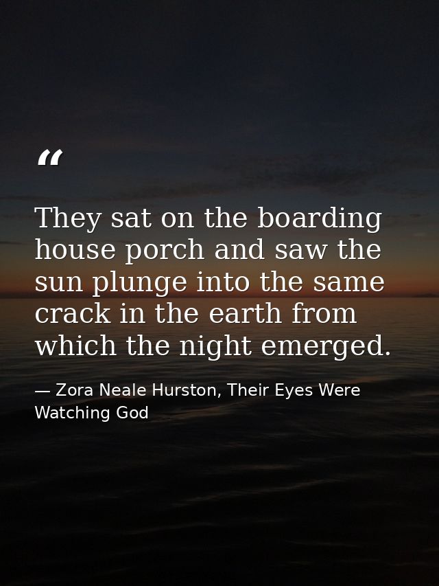 They sat on the boarding house porch and saw the sun plunge into the same crack in the earth from which the night emerge — Zora Neale Hurston, Their Eyes Were Watching God