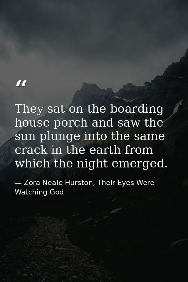 They sat on the boarding house porch and saw the sun plunge into the same crack in the earth from which the night emerge — Zora Neale Hurston, Their Eyes Were Watching God